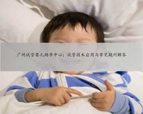 广州试管婴儿助孕中心：试管技术应用与常见疑问解答